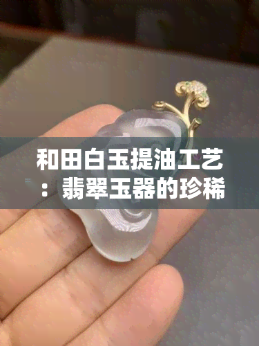 和田白玉提油工艺：翡翠玉器的珍稀艺术