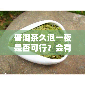 普洱茶久泡一夜是否可行？会有吗？能喝吗？普洱茶和茶叶可以泡两天吗？