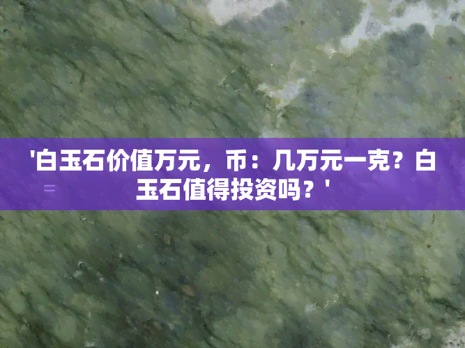 '白玉石价值万元，币：几万元一克？白玉石值得投资吗？'