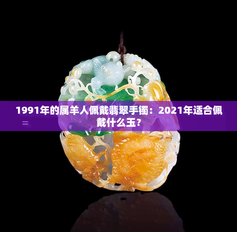 1991年的属羊人佩戴翡翠手镯：2021年适合佩戴什么玉？