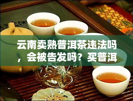 云南卖熟普洱茶违法吗，会被告发吗？买普洱茶需注意哪些事项？