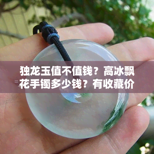 独龙玉值不值钱？高冰飘花手镯多少钱？有收藏价值吗？戴久了有什么变化？