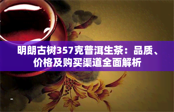 明朗古树357克普洱生茶：品质、价格及购买渠道全面解析