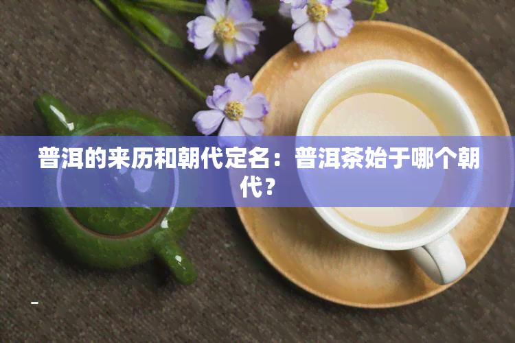 普洱的来历和朝代定名：普洱茶始于哪个朝代？