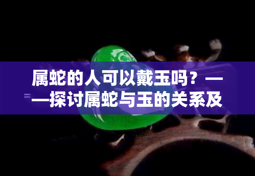 属蛇的人可以戴玉吗？——探讨属蛇与玉的关系及其适宜的佩戴方式