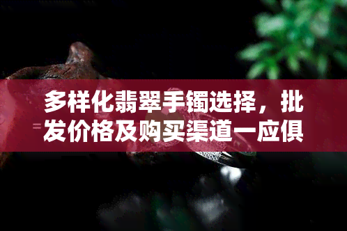 多样化翡翠手镯选择，批发价格及购买渠道一应俱全，附带详细图片与信息