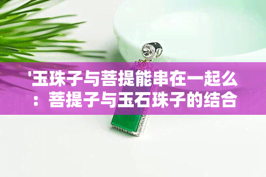 '玉珠子与菩提能串在一起么：菩提子与玉石珠子的结合及作用'