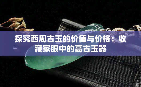 探究西周古玉的价值与价格：收藏家眼中的高古玉器