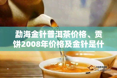 勐海金针普洱茶价格、贡饼2008年价格及金针是什么？