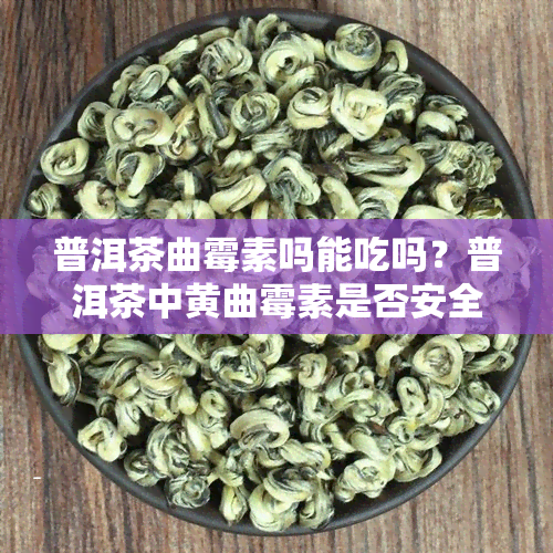 普洱茶曲霉素吗能吃吗？普洱茶中黄曲霉素是否安全？