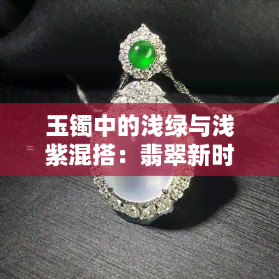 玉镯中的浅绿与浅紫混搭：翡翠新时尚