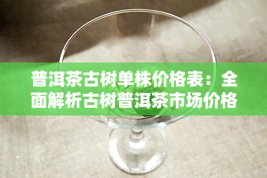 普洱茶古树单株价格表：全面解析古树普洱茶市场价格及选购指南