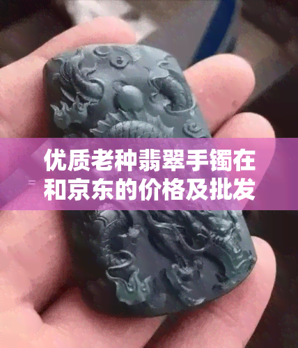 优质老种翡翠手镯在和京东的价格及批发货源分析