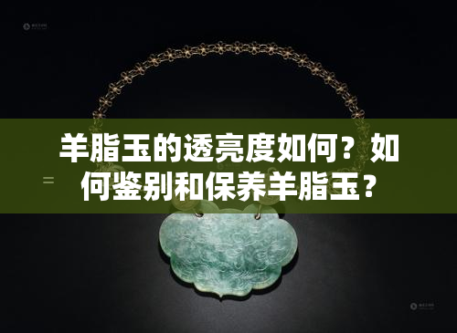 羊脂玉的透亮度如何？如何鉴别和保养羊脂玉？