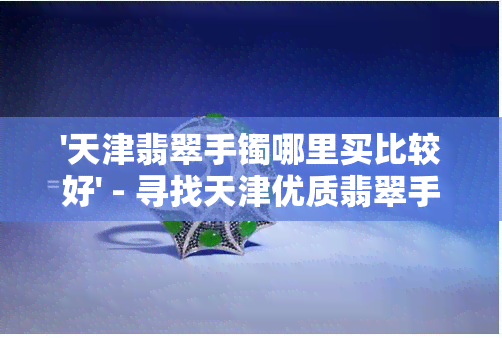 '天津翡翠手镯哪里买比较好' - 寻找天津优质翡翠手镯的更佳购买地点