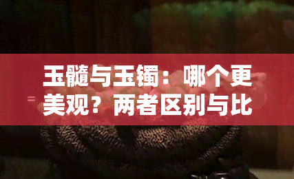 玉髓与玉镯：哪个更美观？两者区别与比较，探讨手镯选型建议。