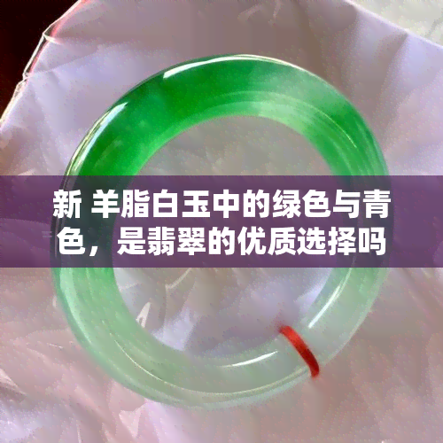 新 羊脂白玉中的绿色与青色，是翡翠的优质选择吗？