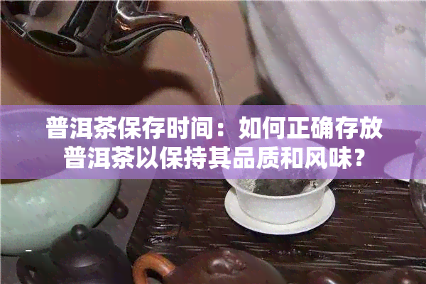 普洱茶保存时间：如何正确存放普洱茶以保持其品质和风味？