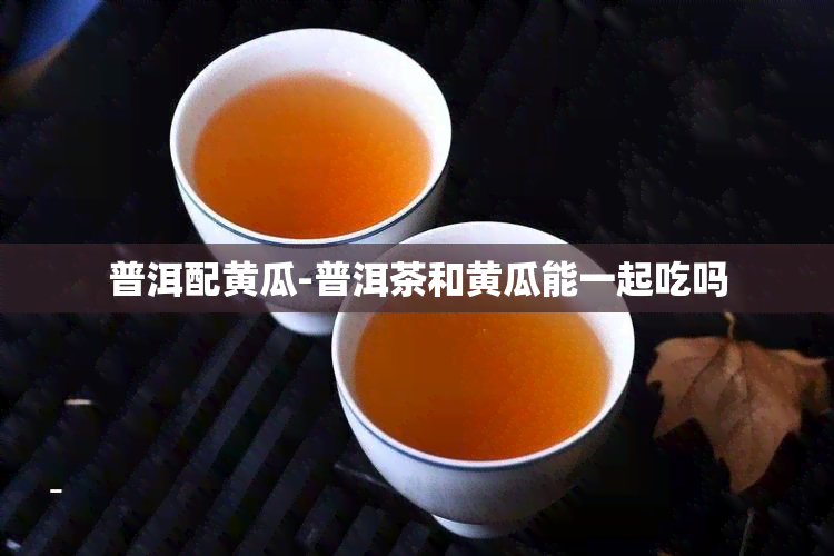 普洱配黄瓜-普洱茶和黄瓜能一起吃吗