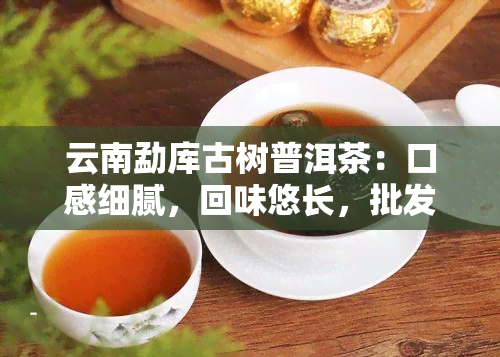 云南勐库古树普洱茶：口感细腻，回味悠长，批发价格优