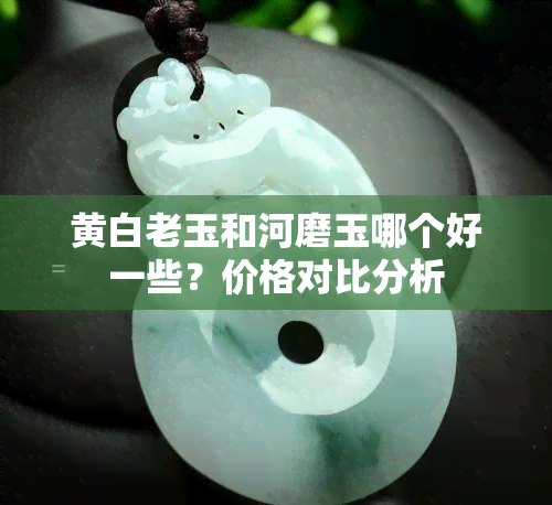 黄白老玉和河磨玉哪个好一些？价格对比分析