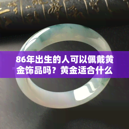 86年出生的人可以佩戴黄金饰品吗？黄金适合什么年龄段的人佩戴？