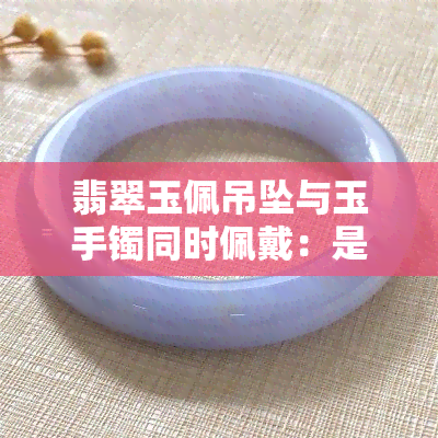 翡翠玉佩吊坠与玉手镯同时佩戴：是否可行？