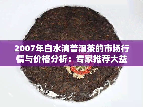 2007年白水清普洱茶的市场行情与价格分析：专家推荐大益普洱茶