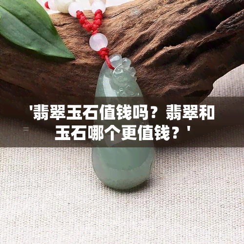 '翡翠玉石值钱吗？翡翠和玉石哪个更值钱？'