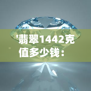 '翡翠1442克值多少钱： 完整的解答和计算，包括翡翠14g和24.6克的价值'