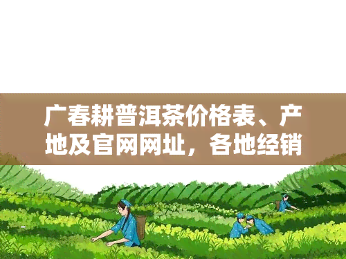 广春耕普洱茶价格表、产地及官网网址，各地经销商地址一览