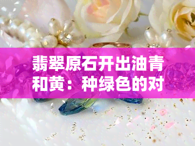 翡翠原石开出油青和黄：种绿色的对比分析