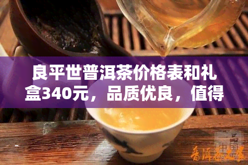 良平世普洱茶价格表和礼盒340元，品质优良，值得推荐！