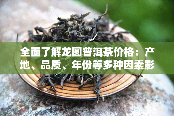 全面了解龙圆普洱茶价格：产地、品质、年份等多种因素影响下的市场行情查询