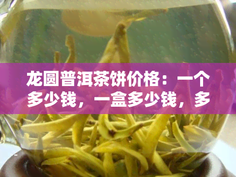 龙圆普洱茶饼价格：一个多少钱，一盒多少钱，多少钱一斤？