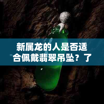 新属龙的人是否适合佩戴翡翠吊坠？了解这些因素后一目了然