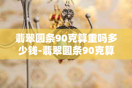 翡翠圆条90克算重吗多少钱-翡翠圆条90克算重吗多少钱一克