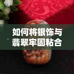 如何将银饰与翡翠牢固粘合在一起？详细介绍多种粘合方法和注意事项