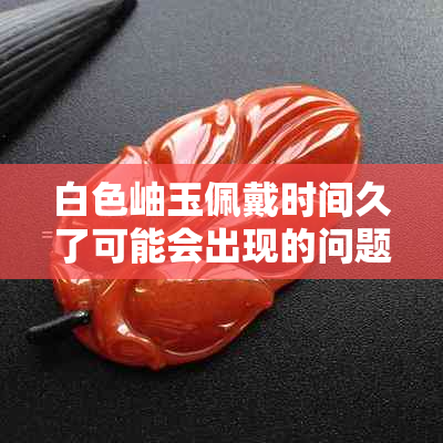 白色岫玉佩戴时间久了可能会出现的问题和解决方法