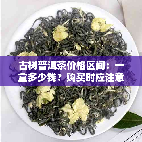 古树普洱茶价格区间：一盒多少钱？购买时应注意哪些因素？