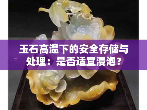 玉石高温下的安全存储与处理：是否适宜浸泡？