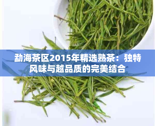 勐海茶区2015年精选熟茶：独特风味与越品质的完美结合