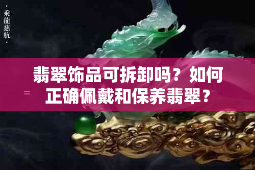 翡翠饰品可拆卸吗？如何正确佩戴和保养翡翠？