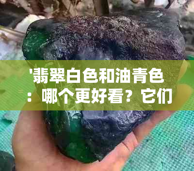 '翡翠白色和油青色：哪个更好看？它们之间的区别是什么？'