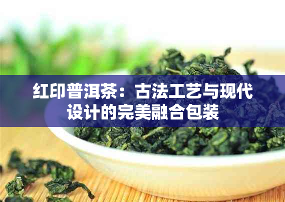 红印普洱茶：古法工艺与现代设计的完美融合包装