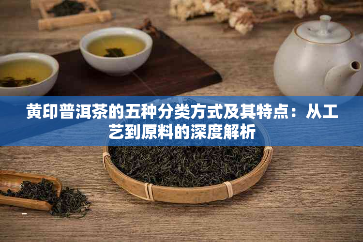 黄印普洱茶的五种分类方式及其特点：从工艺到原料的深度解析