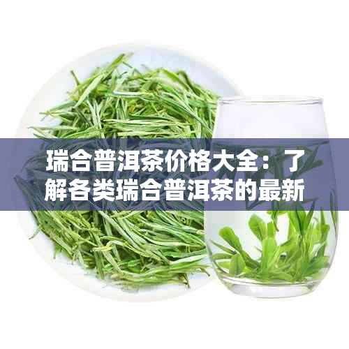 瑞合普洱茶价格大全：了解各类瑞合普洱茶的最新市场行情