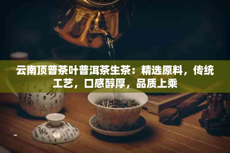 云南顶普茶叶普洱茶生茶：精选原料，传统工艺，口感醇厚，品质上乘