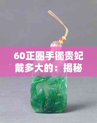 60正圈手镯贵妃戴多大的：揭秘适合的尺寸与匹配度