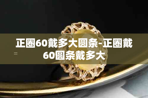 正圈60戴多大圆条-正圈戴60圆条戴多大